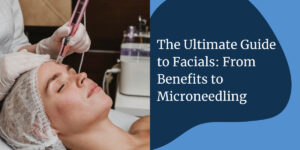 The Ultimate Guide to Facials: From Benefits to Microneedling